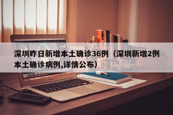 深圳昨日新增本土确诊36例（深圳新增2例本土确诊病例,详情公布）