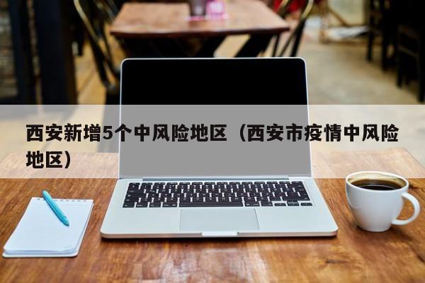 西安新增5个中风险地区（西安市疫情中风险地区）