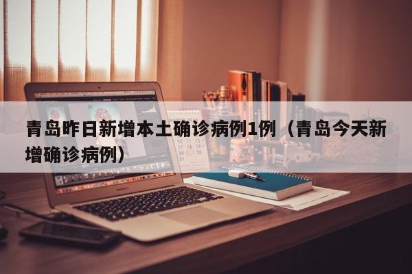 青岛昨日新增本土确诊病例1例（青岛今天新增确诊病例）