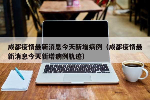 成都疫情最新消息今天新增病例（成都疫情最新消息今天新增病例轨迹）