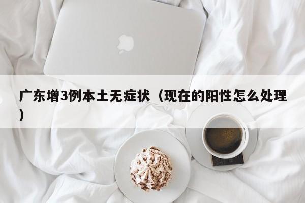 广东增3例本土无症状（现在的阳性怎么处理）