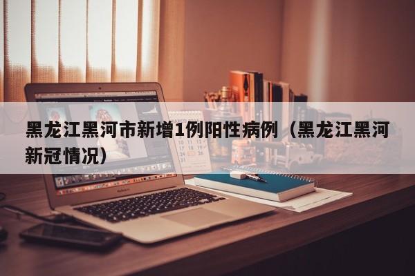 黑龙江黑河市新增1例阳性病例（黑龙江黑河新冠情况）