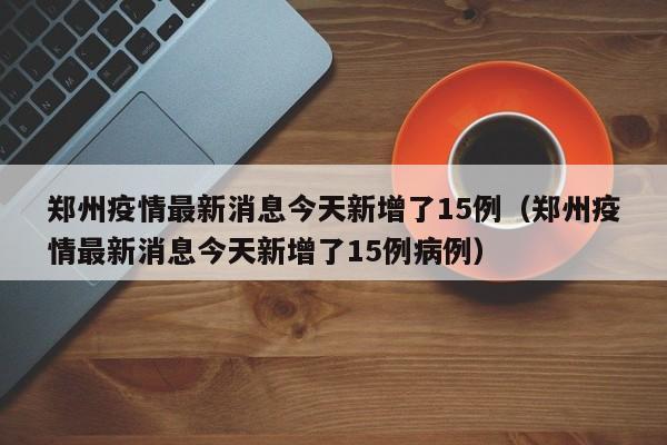 郑州疫情最新消息今天新增了15例（郑州疫情最新消息今天新增了15例病例）