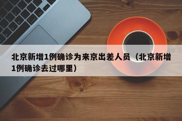 北京新增1例确诊为来京出差人员（北京新增1例确诊去过哪里）