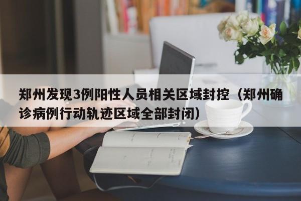 郑州发现3例阳性人员相关区域封控（郑州确诊病例行动轨迹区域全部封闭）