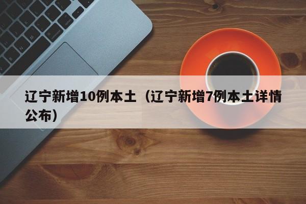 辽宁新增10例本土（辽宁新增7例本土详情公布）