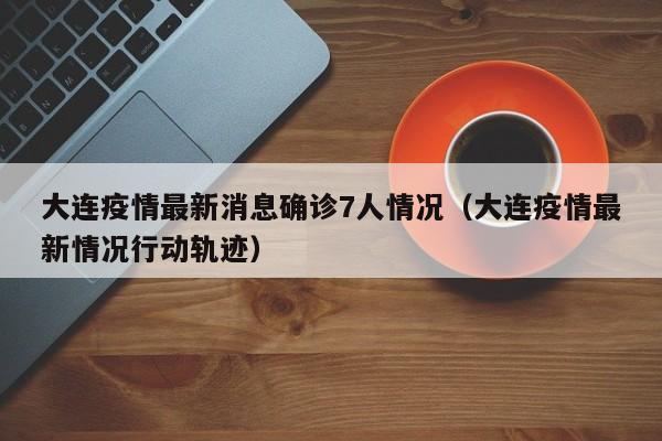 大连疫情最新消息确诊7人情况（大连疫情最新情况行动轨迹）