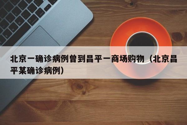北京一确诊病例曾到昌平一商场购物（北京昌平某确诊病例）