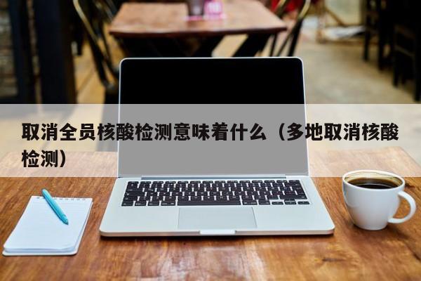 取消全员核酸检测意味着什么（多地取消核酸检测）