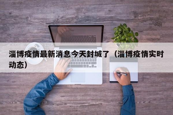 淄博疫情最新消息今天封城了（淄博疫情实时动态）