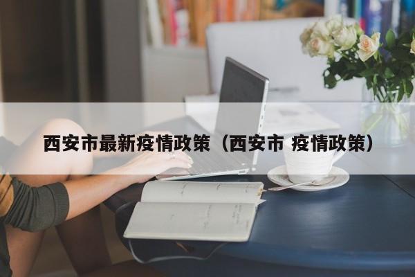 西安市最新疫情政策（西安市 疫情政策）