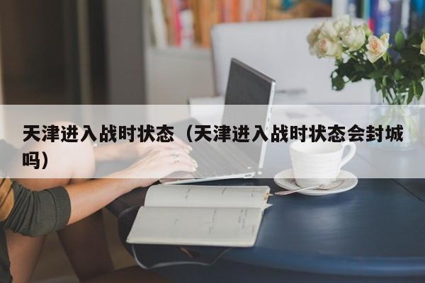 天津进入战时状态（天津进入战时状态会封城吗）