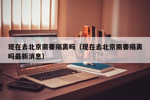 现在去北京需要隔离吗（现在去北京需要隔离吗最新消息）