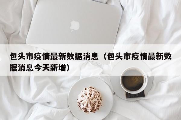 包头市疫情最新数据消息（包头市疫情最新数据消息今天新增）