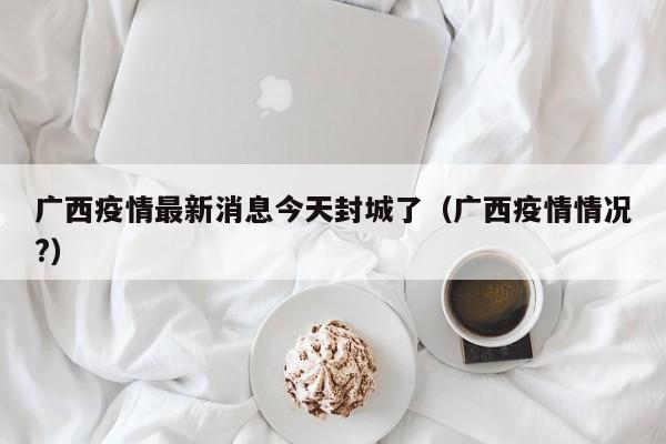 广西疫情最新消息今天封城了（广西疫情情况?）