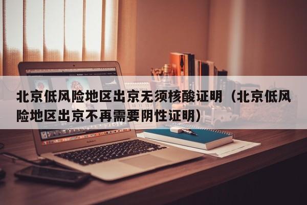 北京低风险地区出京无须核酸证明（北京低风险地区出京不再需要阴性证明）