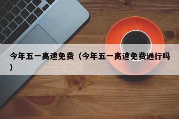 今年五一高速免费（今年五一高速免费通行吗）