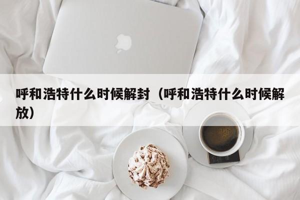 呼和浩特什么时候解封（呼和浩特什么时候解放）