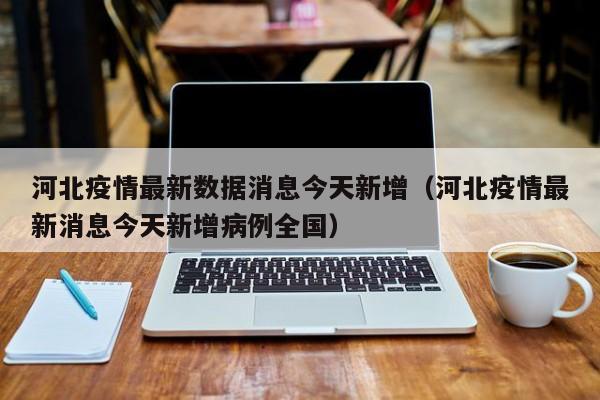 河北疫情最新数据消息今天新增（河北疫情最新消息今天新增病例全国）