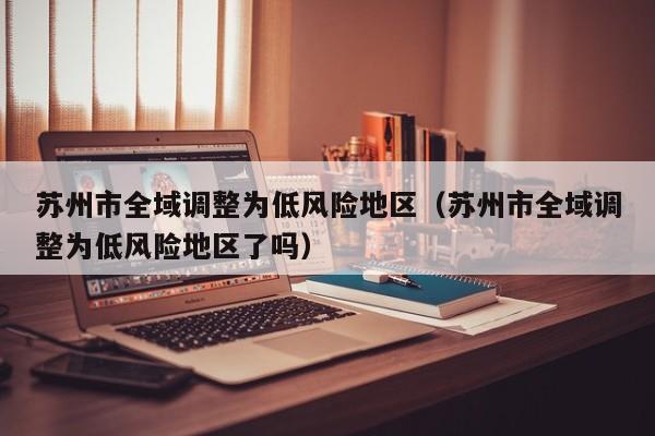 苏州市全域调整为低风险地区（苏州市全域调整为低风险地区了吗）