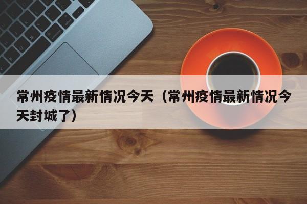 常州疫情最新情况今天（常州疫情最新情况今天封城了）