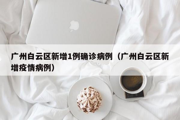 广州白云区新增1例确诊病例（广州白云区新增疫情病例）