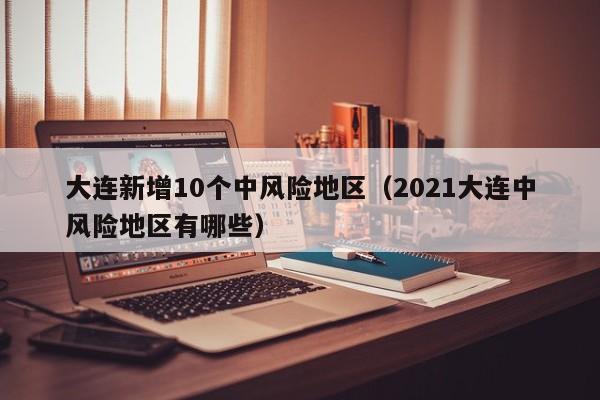 大连新增10个中风险地区（2021大连中风险地区有哪些）