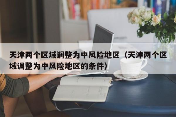 天津两个区域调整为中风险地区（天津两个区域调整为中风险地区的条件）