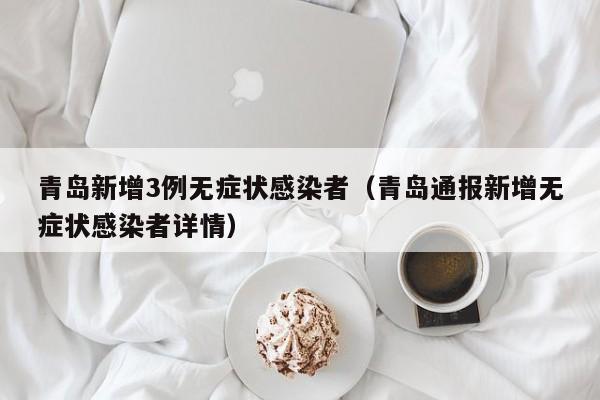 青岛新增3例无症状感染者（青岛通报新增无症状感染者详情）