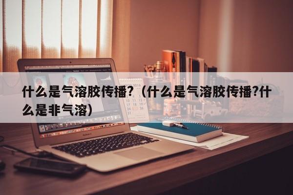什么是气溶胶传播?（什么是气溶胶传播?什么是非气溶）