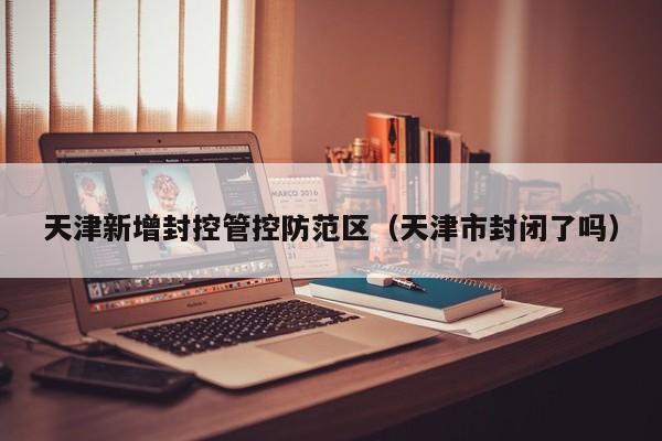 天津新增封控管控防范区（天津市封闭了吗）
