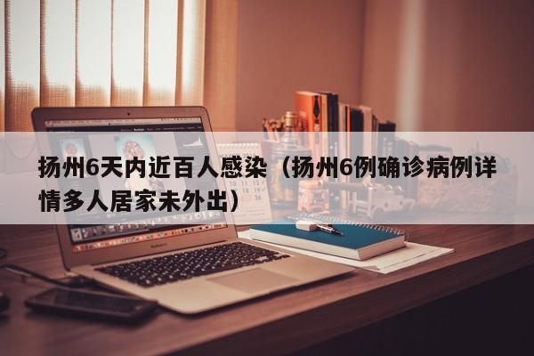 扬州6天内近百人感染（扬州6例确诊病例详情多人居家未外出）