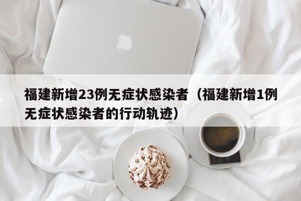 福建新增23例无症状感染者（福建新增1例无症状感染者的行动轨迹）