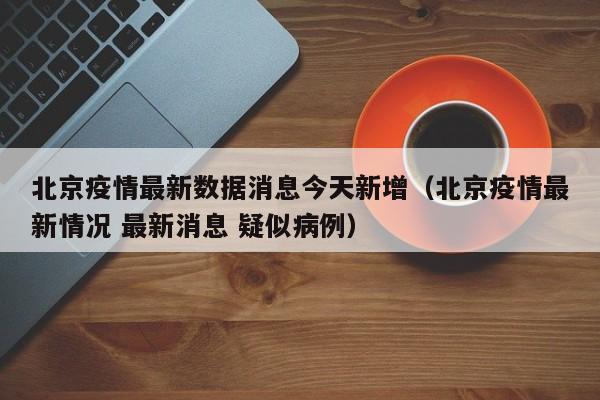 北京疫情最新数据消息今天新增（北京疫情最新情况 最新消息 疑似病例）