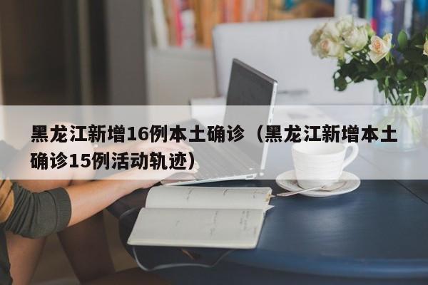 黑龙江新增16例本土确诊（黑龙江新增本土确诊15例活动轨迹）