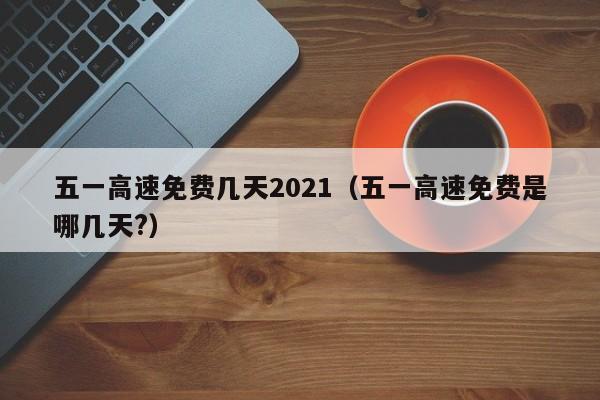 五一高速免费几天2021（五一高速免费是哪几天?）