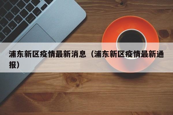 浦东新区疫情最新消息（浦东新区疫情最新通报）