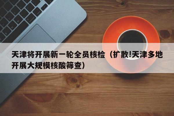 天津将开展新一轮全员核检（扩散!天津多地开展大规模核酸筛查）