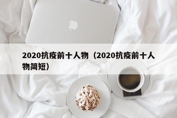 2020抗疫前十人物（2020抗疫前十人物简短）