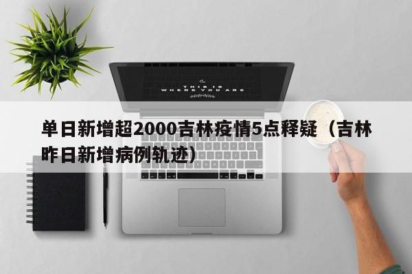 单日新增超2000吉林疫情5点释疑（吉林昨日新增病例轨迹）
