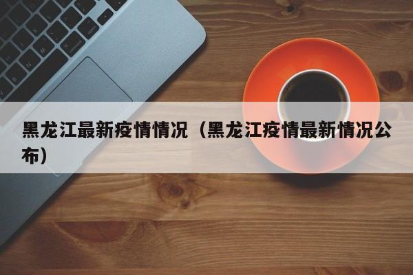 黑龙江最新疫情情况（黑龙江疫情最新情况公布）
