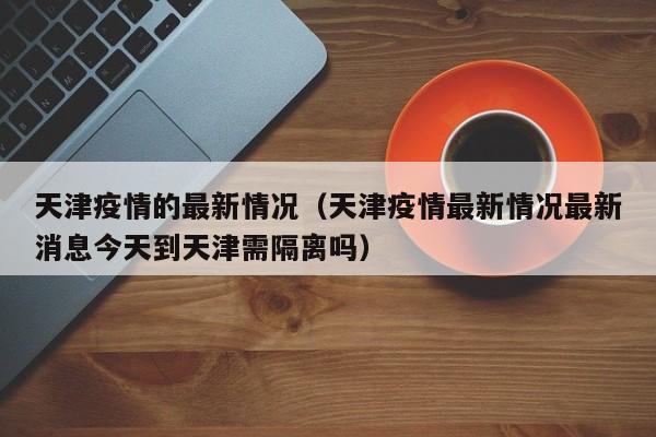 天津疫情的最新情况（天津疫情最新情况最新消息今天到天津需隔离吗）