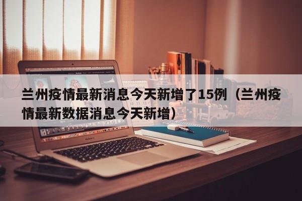 兰州疫情最新消息今天新增了15例（兰州疫情最新数据消息今天新增）
