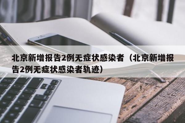 北京新增报告2例无症状感染者（北京新增报告2例无症状感染者轨迹）