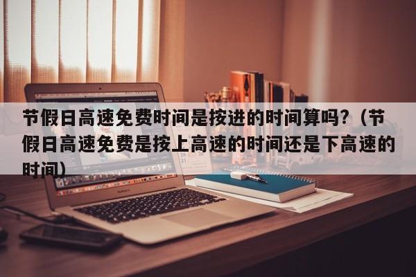 节假日高速免费时间是按进的时间算吗?（节假日高速免费是按上高速的时间还是下高速的时间）