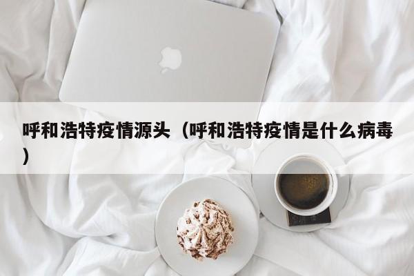 呼和浩特疫情源头（呼和浩特疫情是什么病毒）
