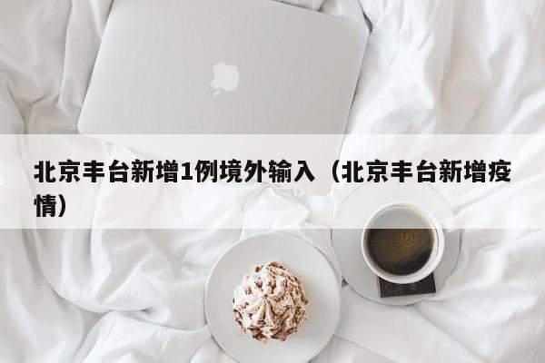 北京丰台新增1例境外输入（北京丰台新增疫情）