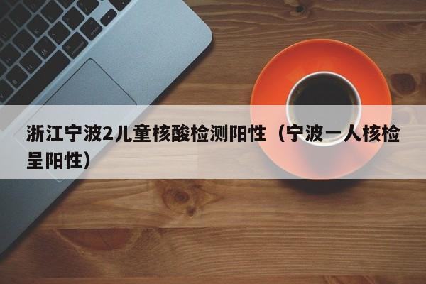 浙江宁波2儿童核酸检测阳性（宁波一人核检呈阳性）