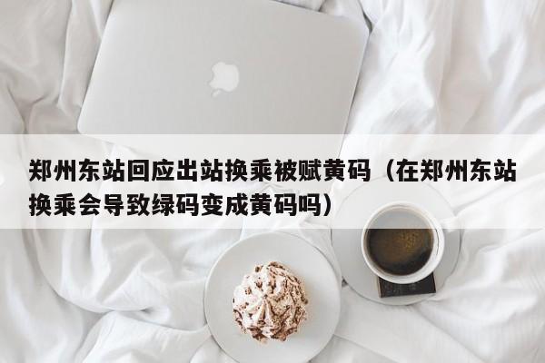 郑州东站回应出站换乘被赋黄码（在郑州东站换乘会导致绿码变成黄码吗）