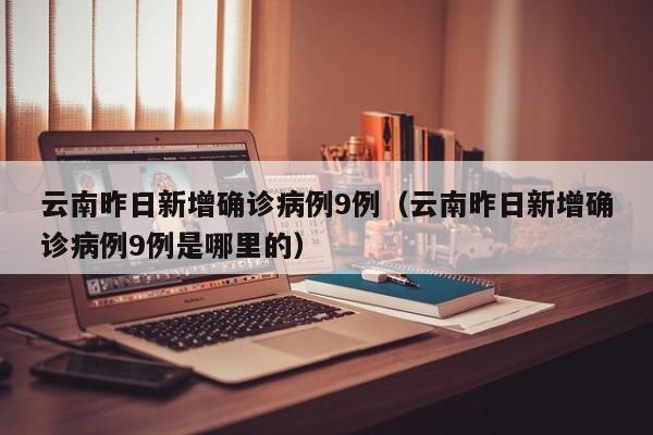 云南昨日新增确诊病例9例（云南昨日新增确诊病例9例是哪里的）